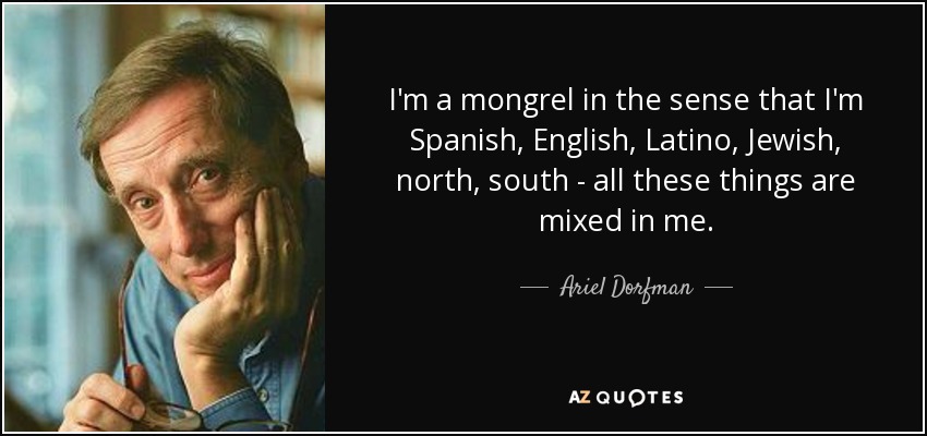 I'm a mongrel in the sense that I'm Spanish, English, Latino, Jewish, north, south - all these things are mixed in me. - Ariel Dorfman