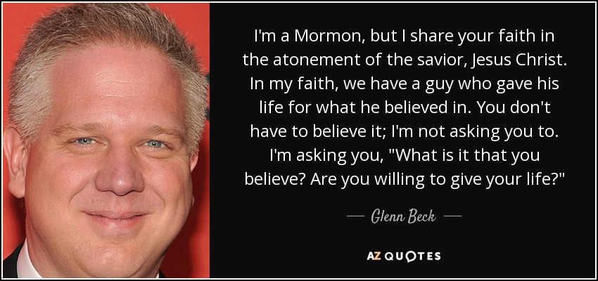 I'm a Mormon, but I share your faith in the atonement of the savior, Jesus Christ. In my faith, we have a guy who gave his life for what he believed in. You don't have to believe it; I'm not asking you to. I'm asking you, 