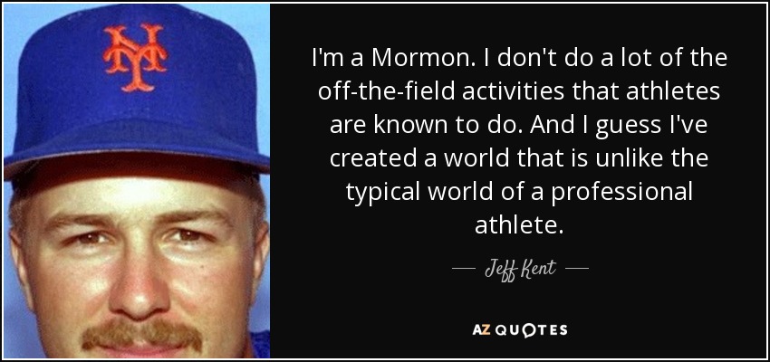 I'm a Mormon. I don't do a lot of the off-the-field activities that athletes are known to do. And I guess I've created a world that is unlike the typical world of a professional athlete. - Jeff Kent