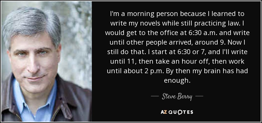 I'm a morning person because I learned to write my novels while still practicing law. I would get to the office at 6:30 a.m. and write until other people arrived, around 9. Now I still do that. I start at 6:30 or 7, and I'll write until 11, then take an hour off, then work until about 2 p.m. By then my brain has had enough. - Steve Berry