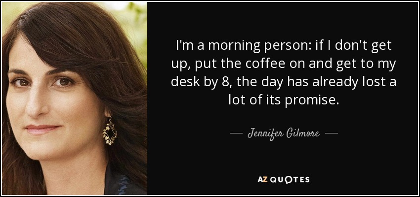 I'm a morning person: if I don't get up, put the coffee on and get to my desk by 8, the day has already lost a lot of its promise. - Jennifer Gilmore