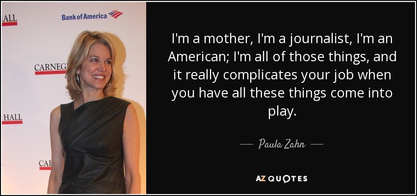 I'm a mother, I'm a journalist, I'm an American; I'm all of those things, and it really complicates your job when you have all these things come into play. - Paula Zahn