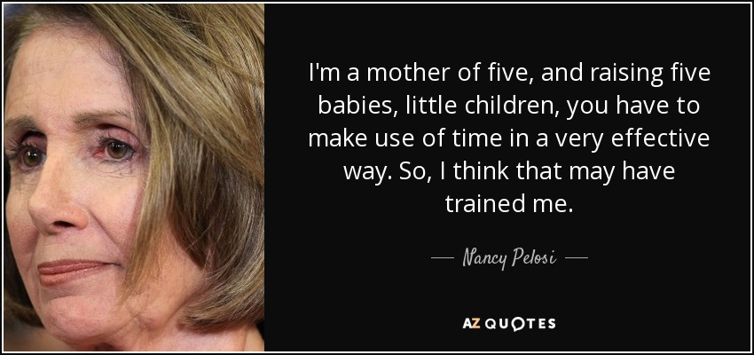 I'm a mother of five, and raising five babies, little children, you have to make use of time in a very effective way. So, I think that may have trained me. - Nancy Pelosi