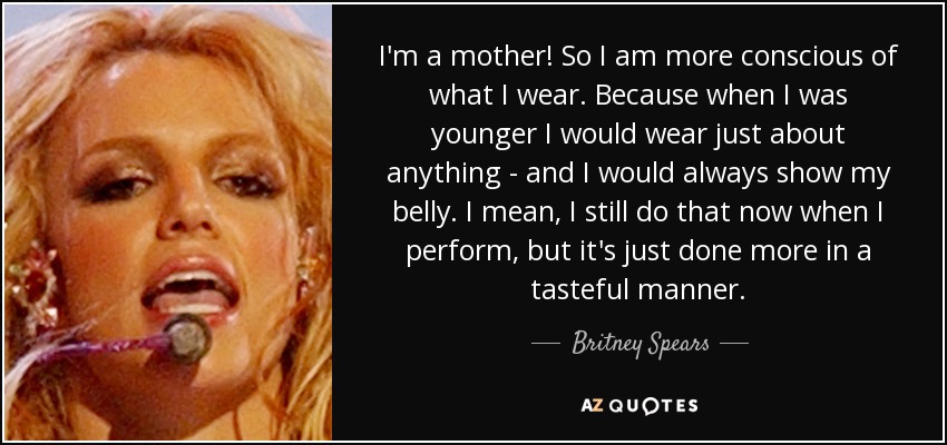 I'm a mother! So I am more conscious of what I wear. Because when I was younger I would wear just about anything - and I would always show my belly. I mean, I still do that now when I perform, but it's just done more in a tasteful manner. - Britney Spears