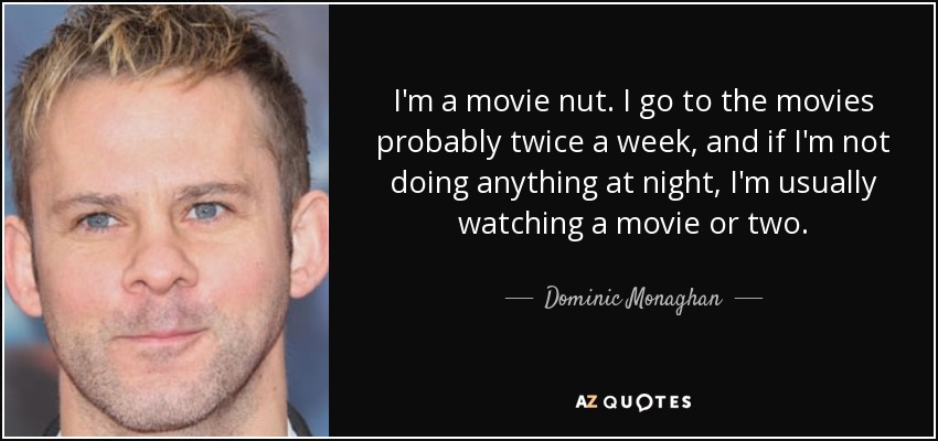I'm a movie nut. I go to the movies probably twice a week, and if I'm not doing anything at night, I'm usually watching a movie or two. - Dominic Monaghan