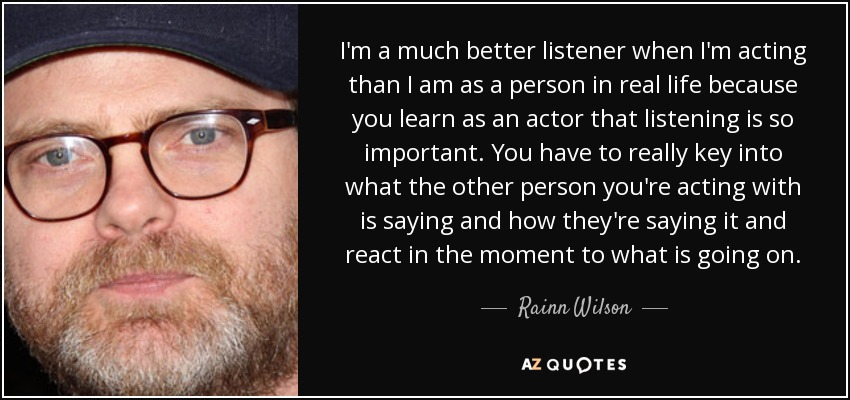 I'm a much better listener when I'm acting than I am as a person in real life because you learn as an actor that listening is so important. You have to really key into what the other person you're acting with is saying and how they're saying it and react in the moment to what is going on. - Rainn Wilson
