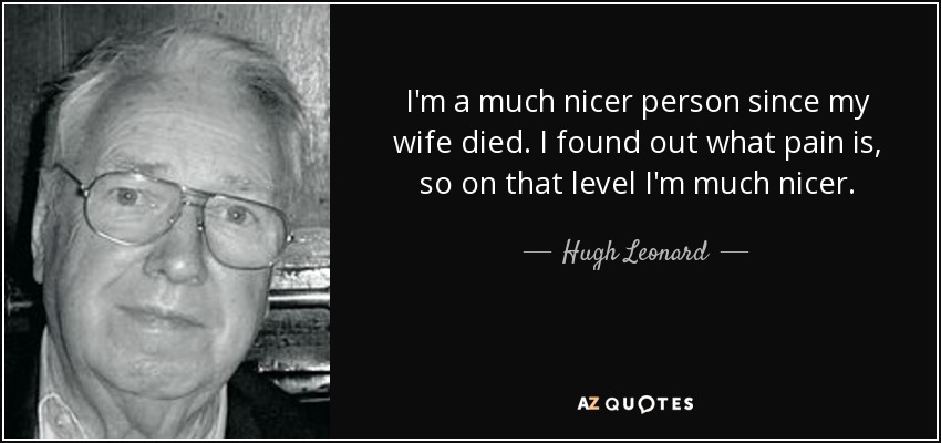 I'm a much nicer person since my wife died. I found out what pain is, so on that level I'm much nicer. - Hugh Leonard