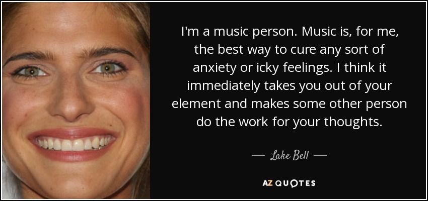 I'm a music person. Music is, for me, the best way to cure any sort of anxiety or icky feelings. I think it immediately takes you out of your element and makes some other person do the work for your thoughts. - Lake Bell