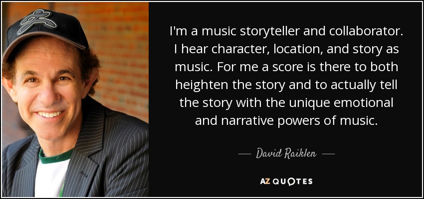 I'm a music storyteller and collaborator. I hear character, location, and story as music. For me a score is there to both heighten the story and to actually tell the story with the unique emotional and narrative powers of music. - David Raiklen