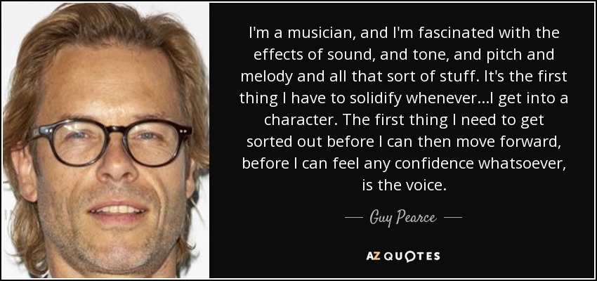 I'm a musician, and I'm fascinated with the effects of sound, and tone, and pitch and melody and all that sort of stuff. It's the first thing I have to solidify whenever...I get into a character. The first thing I need to get sorted out before I can then move forward, before I can feel any confidence whatsoever, is the voice. - Guy Pearce