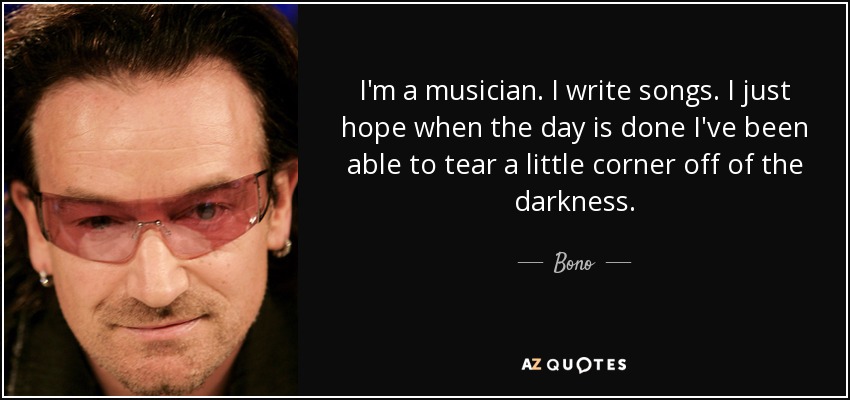 I'm a musician. I write songs. I just hope when the day is done I've been able to tear a little corner off of the darkness. - Bono