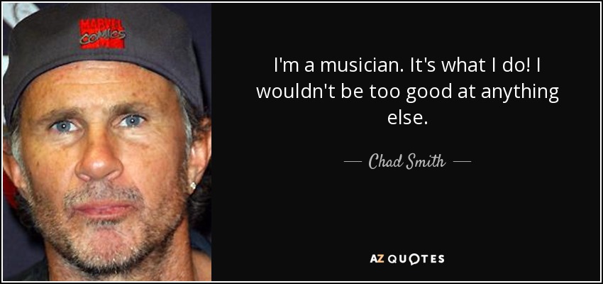 I'm a musician. It's what I do! I wouldn't be too good at anything else. - Chad Smith