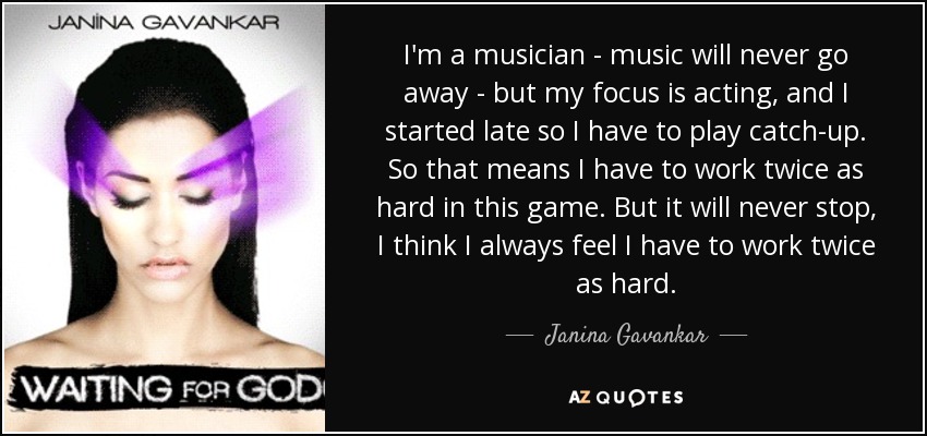 I'm a musician - music will never go away - but my focus is acting, and I started late so I have to play catch-up. So that means I have to work twice as hard in this game. But it will never stop, I think I always feel I have to work twice as hard. - Janina Gavankar