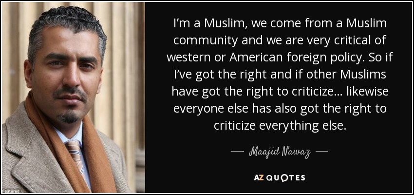 I’m a Muslim, we come from a Muslim community and we are very critical of western or American foreign policy. So if I’ve got the right and if other Muslims have got the right to criticize… likewise everyone else has also got the right to criticize everything else. - Maajid Nawaz