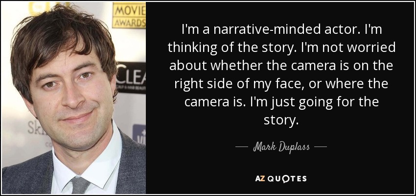 I'm a narrative-minded actor. I'm thinking of the story. I'm not worried about whether the camera is on the right side of my face, or where the camera is. I'm just going for the story. - Mark Duplass