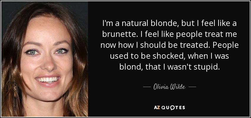 I'm a natural blonde, but I feel like a brunette. I feel like people treat me now how I should be treated. People used to be shocked, when I was blond, that I wasn't stupid. - Olivia Wilde