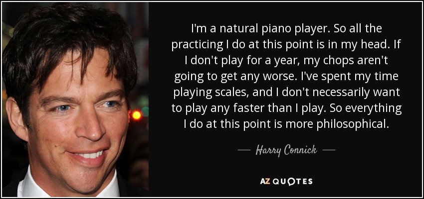 I'm a natural piano player. So all the practicing I do at this point is in my head. If I don't play for a year, my chops aren't going to get any worse. I've spent my time playing scales, and I don't necessarily want to play any faster than I play. So everything I do at this point is more philosophical. - Harry Connick, Jr.