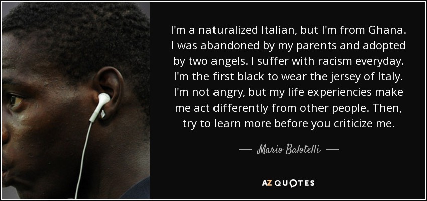 I'm a naturalized Italian, but I'm from Ghana. I was abandoned by my parents and adopted by two angels. I suffer with racism everyday. I'm the first black to wear the jersey of Italy. I'm not angry, but my life experiencies make me act differently from other people. Then, try to learn more before you criticize me. - Mario Balotelli