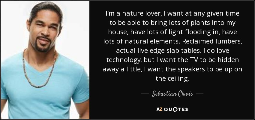 I'm a nature lover, I want at any given time to be able to bring lots of plants into my house, have lots of light flooding in, have lots of natural elements. Reclaimed lumbers, actual live edge slab tables. I do love technology, but I want the TV to be hidden away a little, I want the speakers to be up on the ceiling. - Sebastian Clovis