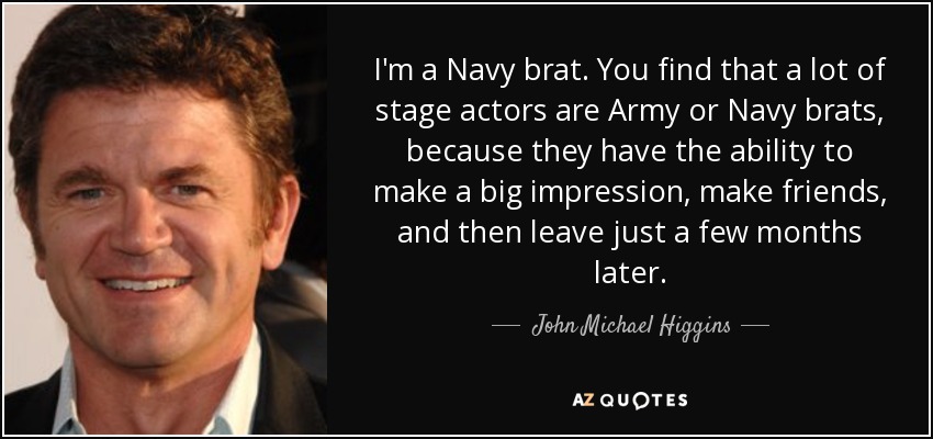 I'm a Navy brat. You find that a lot of stage actors are Army or Navy brats, because they have the ability to make a big impression, make friends, and then leave just a few months later. - John Michael Higgins