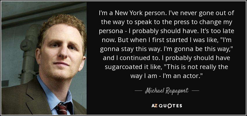 I'm a New York person. I've never gone out of the way to speak to the press to change my persona - I probably should have. It's too late now. But when I first started I was like, 