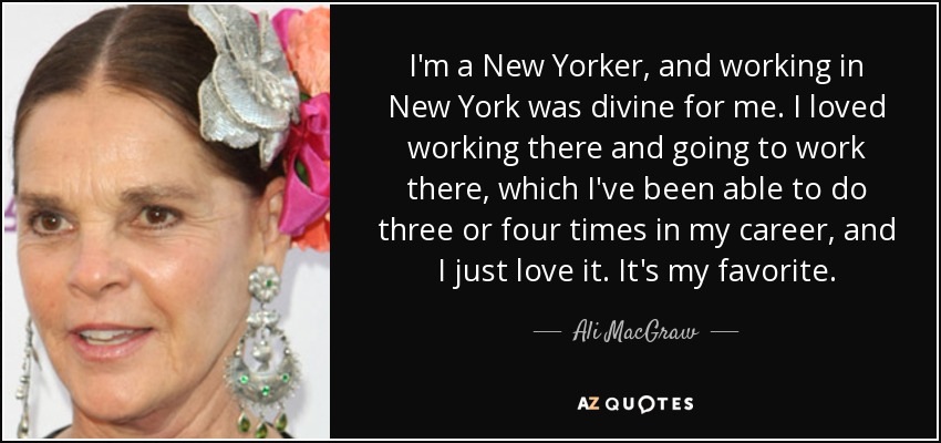 I'm a New Yorker, and working in New York was divine for me. I loved working there and going to work there, which I've been able to do three or four times in my career, and I just love it. It's my favorite. - Ali MacGraw