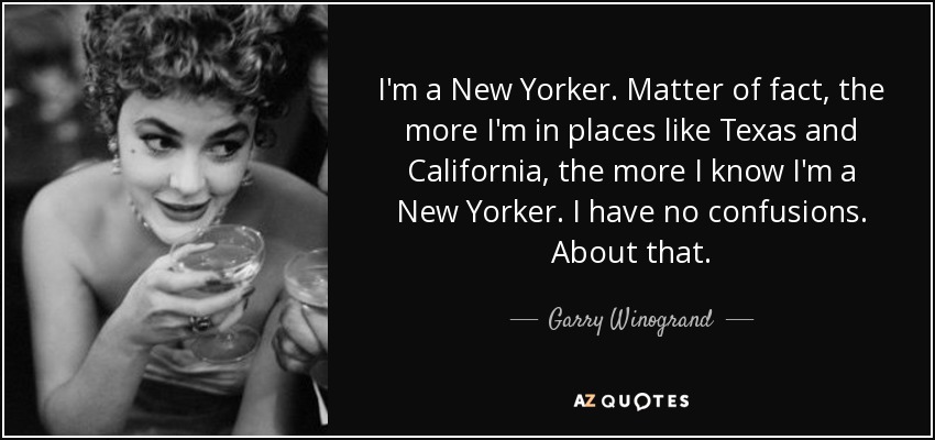 I'm a New Yorker. Matter of fact, the more I'm in places like Texas and California, the more I know I'm a New Yorker. I have no confusions. About that. - Garry Winogrand