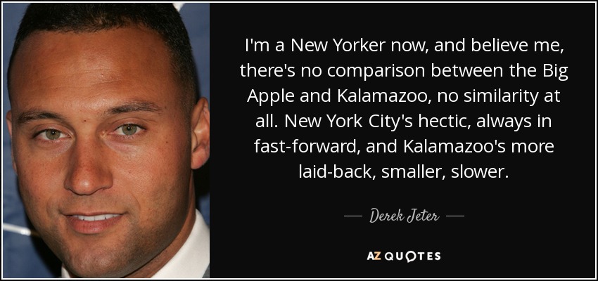 I'm a New Yorker now, and believe me, there's no comparison between the Big Apple and Kalamazoo, no similarity at all. New York City's hectic, always in fast-forward, and Kalamazoo's more laid-back, smaller, slower. - Derek Jeter