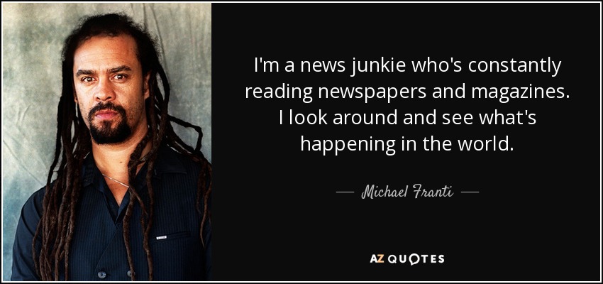 I'm a news junkie who's constantly reading newspapers and magazines. I look around and see what's happening in the world. - Michael Franti