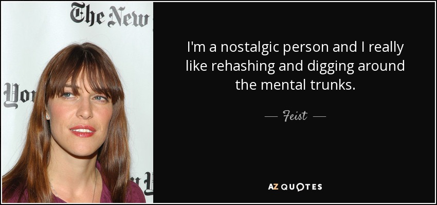 I'm a nostalgic person and I really like rehashing and digging around the mental trunks. - Feist