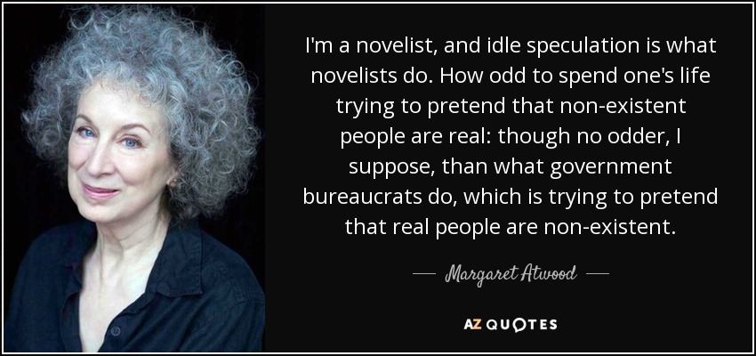 I'm a novelist, and idle speculation is what novelists do. How odd to spend one's life trying to pretend that non-existent people are real: though no odder, I suppose, than what government bureaucrats do, which is trying to pretend that real people are non-existent. - Margaret Atwood
