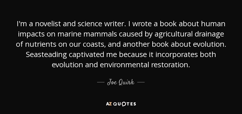 I'm a novelist and science writer. I wrote a book about human impacts on marine mammals caused by agricultural drainage of nutrients on our coasts, and another book about evolution. Seasteading captivated me because it incorporates both evolution and environmental restoration. - Joe Quirk