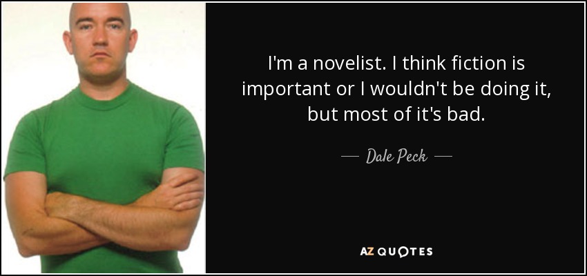 I'm a novelist. I think fiction is important or I wouldn't be doing it, but most of it's bad. - Dale Peck