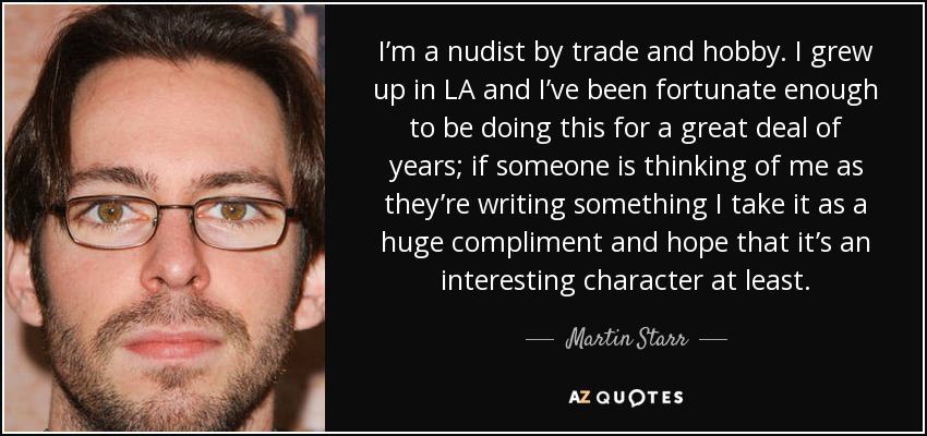 I’m a nudist by trade and hobby. I grew up in LA and I’ve been fortunate enough to be doing this for a great deal of years; if someone is thinking of me as they’re writing something I take it as a huge compliment and hope that it’s an interesting character at least. - Martin Starr
