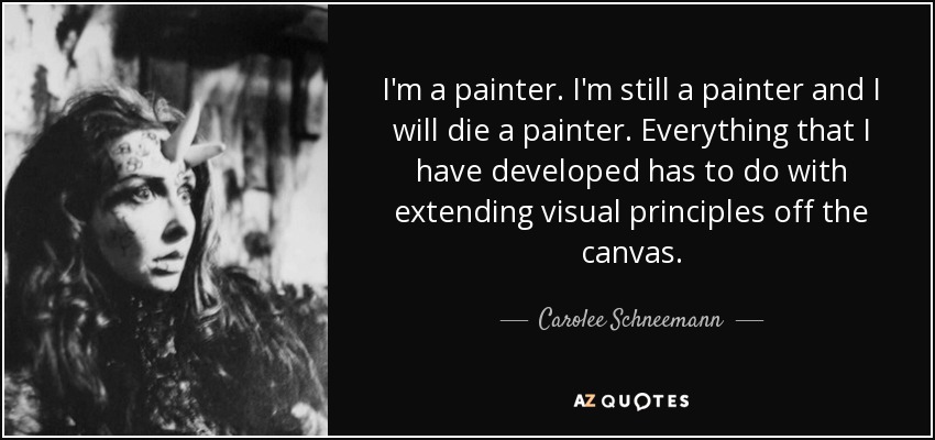 I'm a painter. I'm still a painter and I will die a painter. Everything that I have developed has to do with extending visual principles off the canvas. - Carolee Schneemann