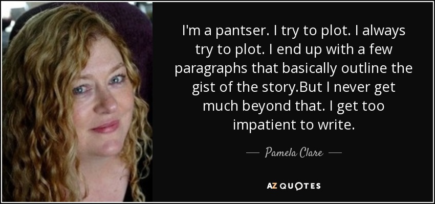I'm a pantser. I try to plot. I always try to plot. I end up with a few paragraphs that basically outline the gist of the story.But I never get much beyond that. I get too impatient to write. - Pamela Clare