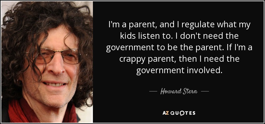 I'm a parent, and I regulate what my kids listen to. I don't need the government to be the parent. If I'm a crappy parent, then I need the government involved. - Howard Stern