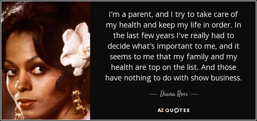 I'm a parent, and I try to take care of my health and keep my life in order. In the last few years I've really had to decide what's important to me, and it seems to me that my family and my health are top on the list. And those have nothing to do with show business. - Diana Ross