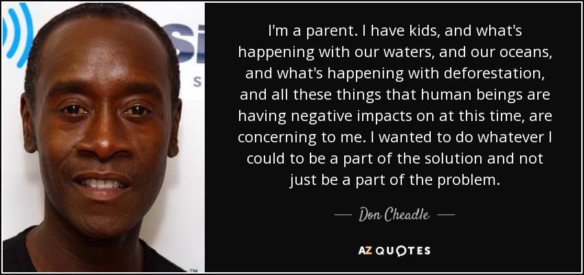 I'm a parent. I have kids, and what's happening with our waters, and our oceans, and what's happening with deforestation, and all these things that human beings are having negative impacts on at this time, are concerning to me. I wanted to do whatever I could to be a part of the solution and not just be a part of the problem. - Don Cheadle
