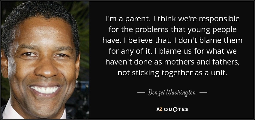 I'm a parent. I think we're responsible for the problems that young people have. I believe that. I don't blame them for any of it. I blame us for what we haven't done as mothers and fathers, not sticking together as a unit. - Denzel Washington