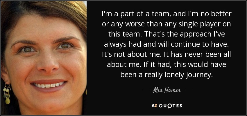 I'm a part of a team, and I'm no better or any worse than any single player on this team. That's the approach I've always had and will continue to have. It's not about me. It has never been all about me. If it had, this would have been a really lonely journey. - Mia Hamm