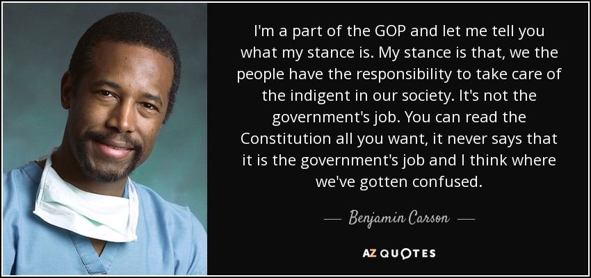 I'm a part of the GOP and let me tell you what my stance is. My stance is that, we the people have the responsibility to take care of the indigent in our society. It's not the government's job. You can read the Constitution all you want, it never says that it is the government's job and I think where we've gotten confused. - Benjamin Carson