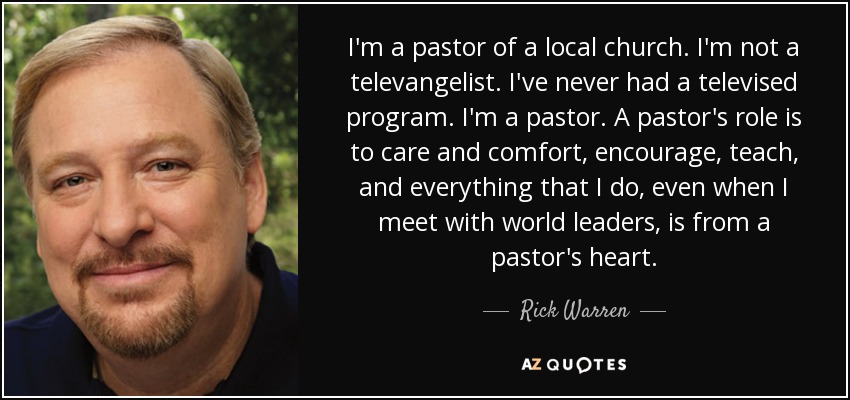 I'm a pastor of a local church. I'm not a televangelist. I've never had a televised program. I'm a pastor. A pastor's role is to care and comfort, encourage, teach, and everything that I do, even when I meet with world leaders, is from a pastor's heart. - Rick Warren