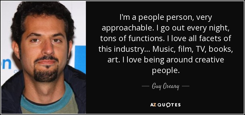 I'm a people person, very approachable. I go out every night, tons of functions. I love all facets of this industry... Music, film, TV, books, art. I love being around creative people. - Guy Oseary