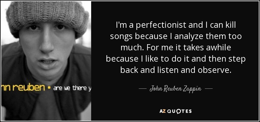 I'm a perfectionist and I can kill songs because I analyze them too much. For me it takes awhile because I like to do it and then step back and listen and observe. - John Reuben Zappin