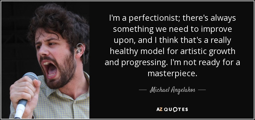 I'm a perfectionist; there's always something we need to improve upon, and I think that's a really healthy model for artistic growth and progressing. I'm not ready for a masterpiece. - Michael Angelakos