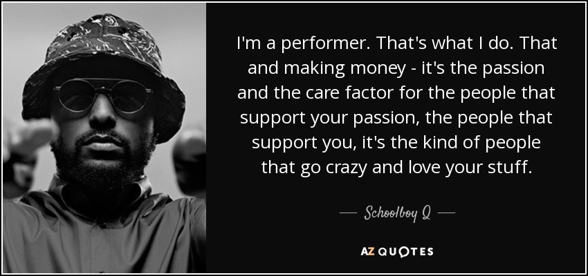 I'm a performer. That's what I do. That and making money - it's the passion and the care factor for the people that support your passion, the people that support you, it's the kind of people that go crazy and love your stuff. - Schoolboy Q
