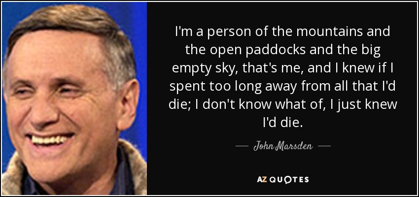 I'm a person of the mountains and the open paddocks and the big empty sky, that's me, and I knew if I spent too long away from all that I'd die; I don't know what of, I just knew I'd die. - John Marsden
