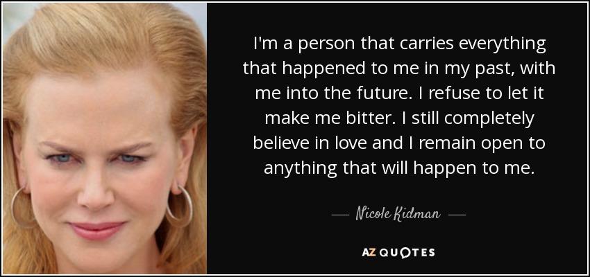 I'm a person that carries everything that happened to me in my past, with me into the future. I refuse to let it make me bitter. I still completely believe in love and I remain open to anything that will happen to me. - Nicole Kidman
