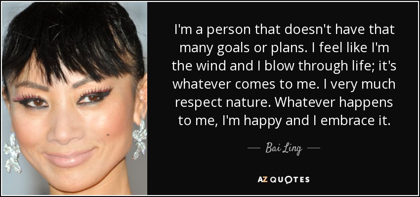 I'm a person that doesn't have that many goals or plans. I feel like I'm the wind and I blow through life; it's whatever comes to me. I very much respect nature. Whatever happens to me, I'm happy and I embrace it. - Bai Ling